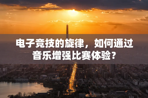 电子竞技的旋律，如何通过音乐增强比赛体验？