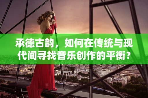 承德古韵，如何在传统与现代间寻找音乐创作的平衡？