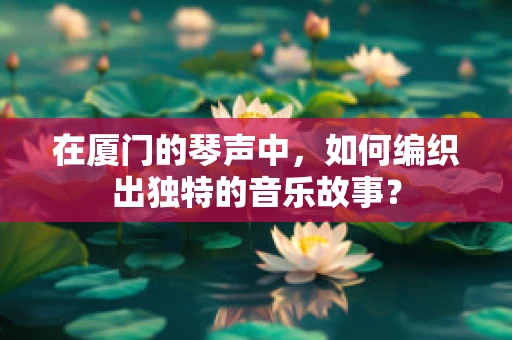 在厦门的琴声中，如何编织出独特的音乐故事？