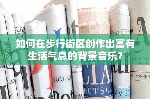 如何在步行街区创作出富有生活气息的背景音乐？