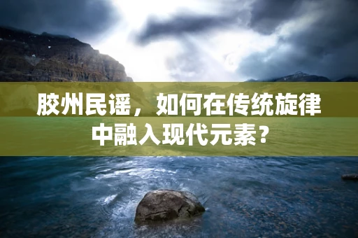 胶州民谣，如何在传统旋律中融入现代元素？