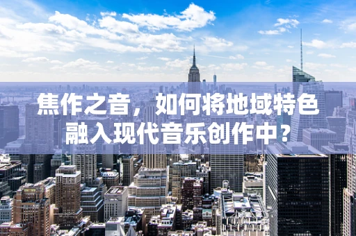 焦作之音，如何将地域特色融入现代音乐创作中？