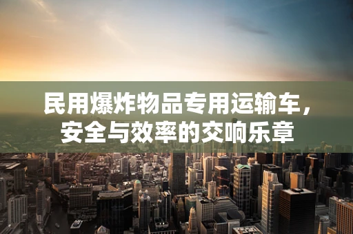 民用爆炸物品专用运输车，安全与效率的交响乐章