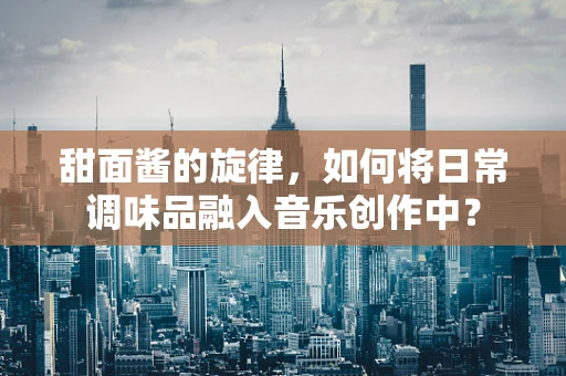 甜面酱的旋律，如何将日常调味品融入音乐创作中？