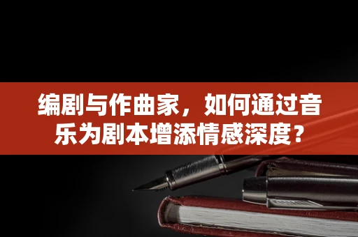 编剧与作曲家，如何通过音乐为剧本增添情感深度？