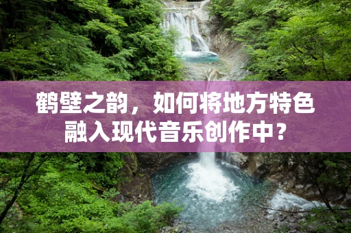 鹤壁之韵，如何将地方特色融入现代音乐创作中？