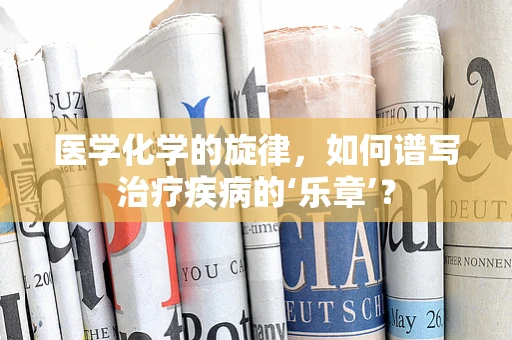 医学化学的旋律，如何谱写治疗疾病的‘乐章’？