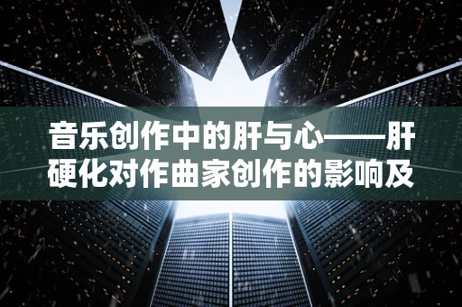 音乐创作中的肝与心——肝硬化对作曲家创作的影响及应对策略