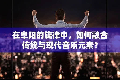 在阜阳的旋律中，如何融合传统与现代音乐元素？