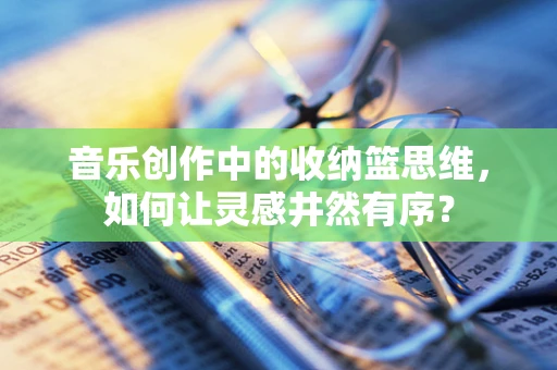 音乐创作中的收纳篮思维，如何让灵感井然有序？