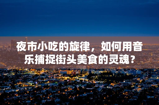 夜市小吃的旋律，如何用音乐捕捉街头美食的灵魂？