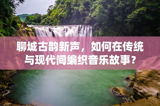 聊城古韵新声，如何在传统与现代间编织音乐故事？