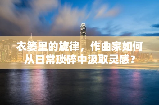 衣篓里的旋律，作曲家如何从日常琐碎中汲取灵感？