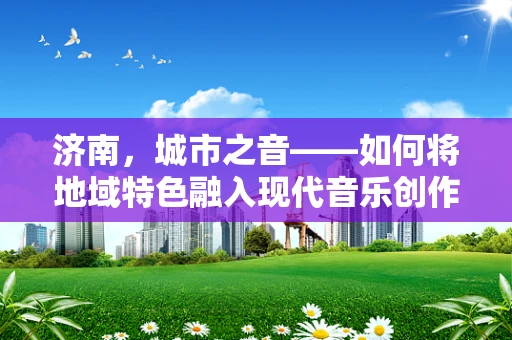 济南，城市之音——如何将地域特色融入现代音乐创作？
