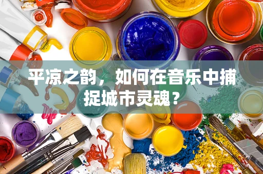 平凉之韵，如何在音乐中捕捉城市灵魂？