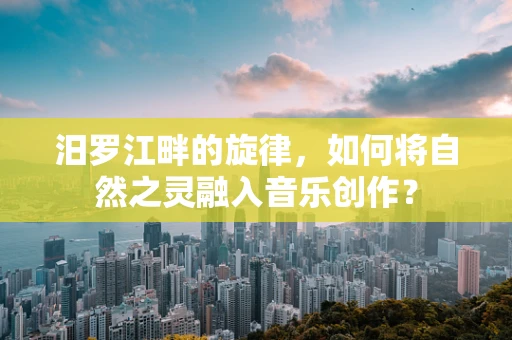 汨罗江畔的旋律，如何将自然之灵融入音乐创作？