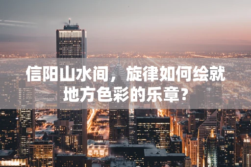 信阳山水间，旋律如何绘就地方色彩的乐章？