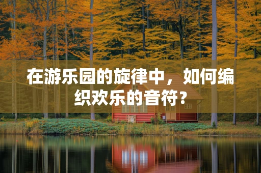 在游乐园的旋律中，如何编织欢乐的音符？