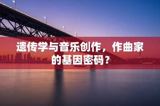 遗传学与音乐创作，作曲家的基因密码？
