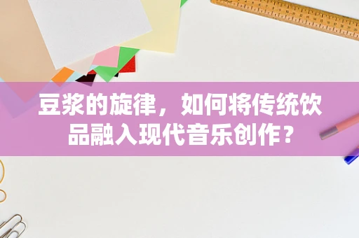 豆浆的旋律，如何将传统饮品融入现代音乐创作？