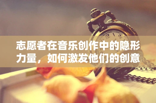 志愿者在音乐创作中的隐形力量，如何激发他们的创意潜能？