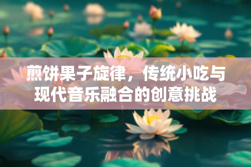 煎饼果子旋律，传统小吃与现代音乐融合的创意挑战