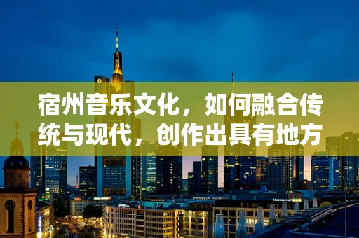 宿州音乐文化，如何融合传统与现代，创作出具有地方特色的音乐作品？
