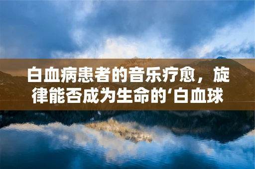 白血病患者的音乐疗愈，旋律能否成为生命的‘白血球’？