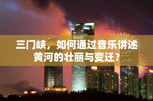 三门峡，如何通过音乐讲述黄河的壮丽与变迁？