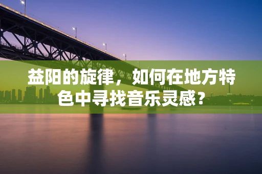 益阳的旋律，如何在地方特色中寻找音乐灵感？