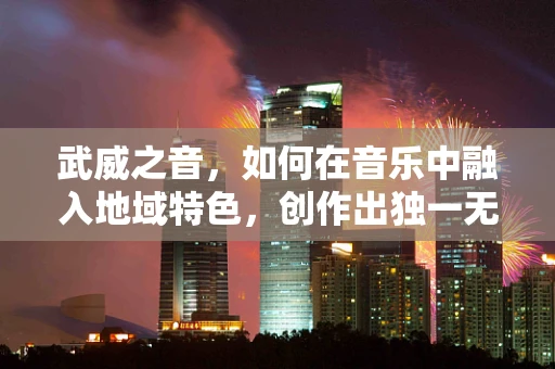 武威之音，如何在音乐中融入地域特色，创作出独一无二的‘武威旋律’？