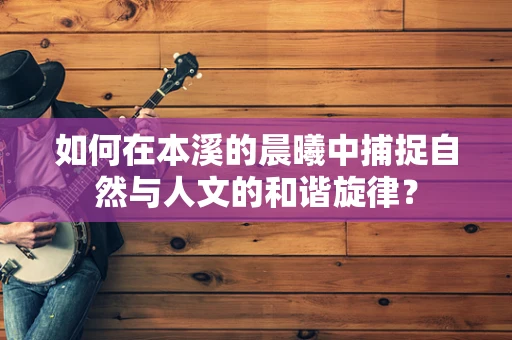 如何在本溪的晨曦中捕捉自然与人文的和谐旋律？