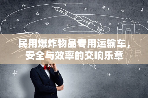民用爆炸物品专用运输车，安全与效率的交响乐章