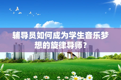 辅导员如何成为学生音乐梦想的旋律导师？