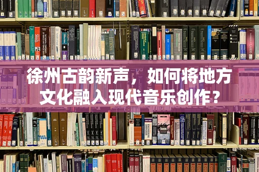 徐州古韵新声，如何将地方文化融入现代音乐创作？