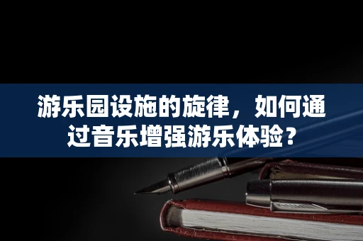 游乐园设施的旋律，如何通过音乐增强游乐体验？