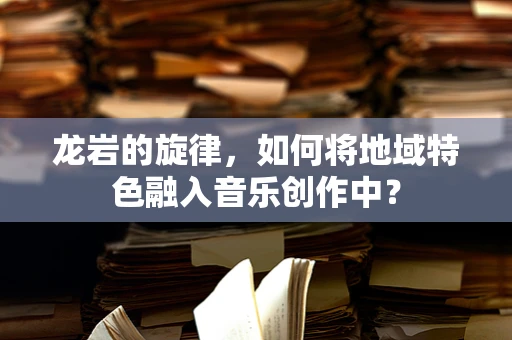 龙岩的旋律，如何将地域特色融入音乐创作中？