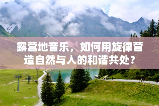 露营地音乐，如何用旋律营造自然与人的和谐共处？