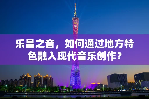 乐昌之音，如何通过地方特色融入现代音乐创作？