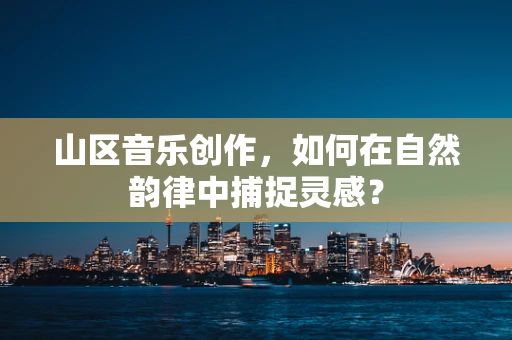 山区音乐创作，如何在自然韵律中捕捉灵感？