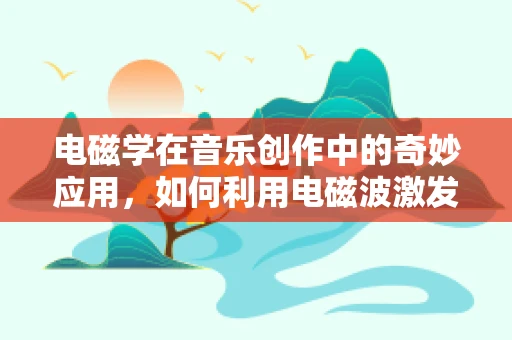 电磁学在音乐创作中的奇妙应用，如何利用电磁波激发创意灵感？