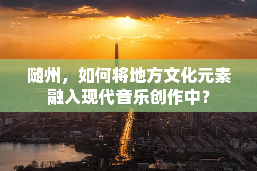 随州，如何将地方文化元素融入现代音乐创作中？