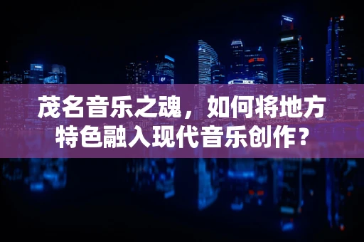 茂名音乐之魂，如何将地方特色融入现代音乐创作？