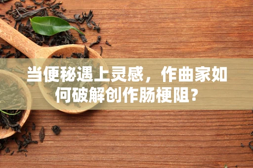 当便秘遇上灵感，作曲家如何破解创作肠梗阻？