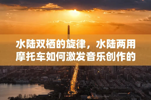 水陆双栖的旋律，水陆两用摩托车如何激发音乐创作的灵感？