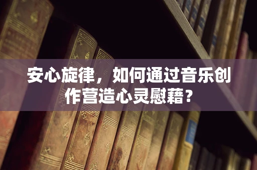 安心旋律，如何通过音乐创作营造心灵慰藉？