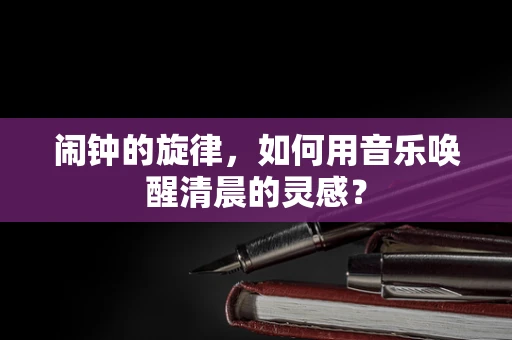 闹钟的旋律，如何用音乐唤醒清晨的灵感？
