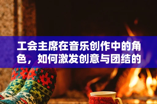 工会主席在音乐创作中的角色，如何激发创意与团结的力量？