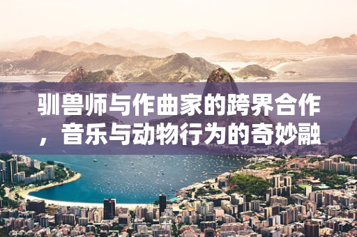 驯兽师与作曲家的跨界合作，音乐与动物行为的奇妙融合