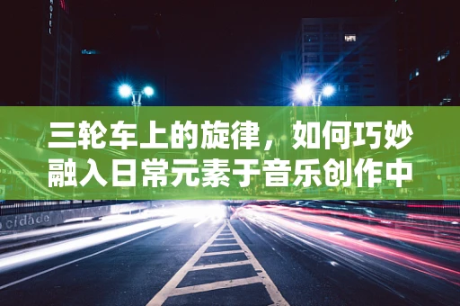 三轮车上的旋律，如何巧妙融入日常元素于音乐创作中？
